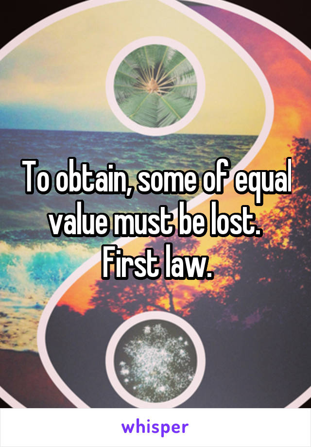 To obtain, some of equal value must be lost.  First law.