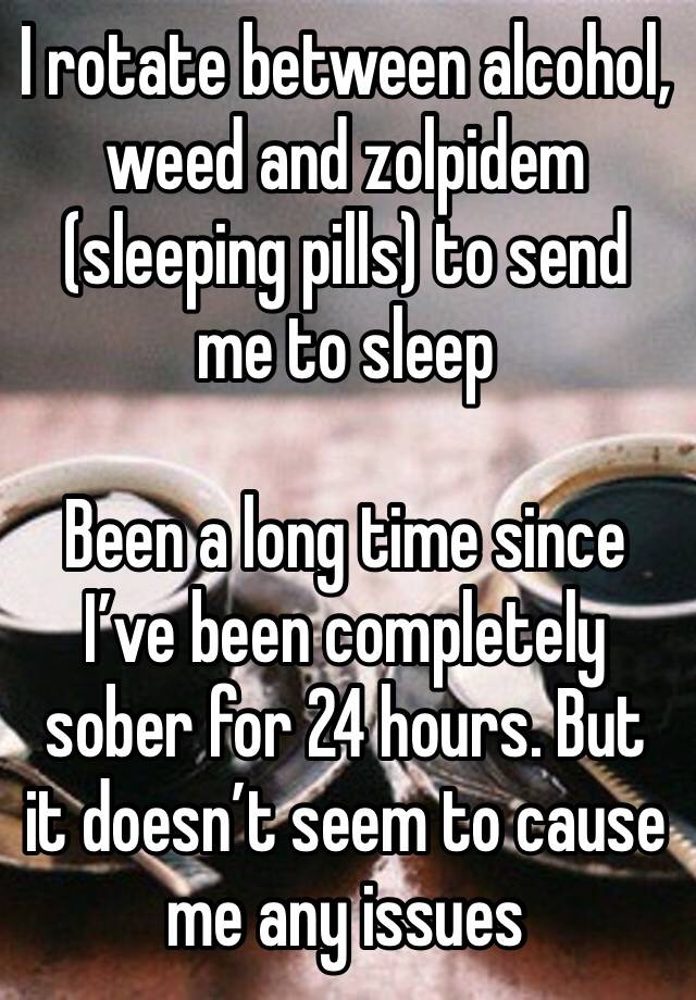 I rotate between alcohol, weed and zolpidem (sleeping pills) to send me to sleep

Been a long time since I’ve been completely sober for 24 hours. But it doesn’t seem to cause me any issues