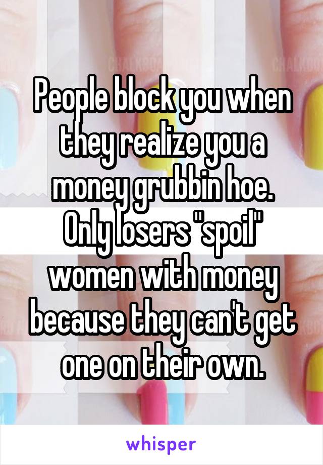 People block you when they realize you a money grubbin hoe.
Only losers "spoil" women with money because they can't get one on their own.