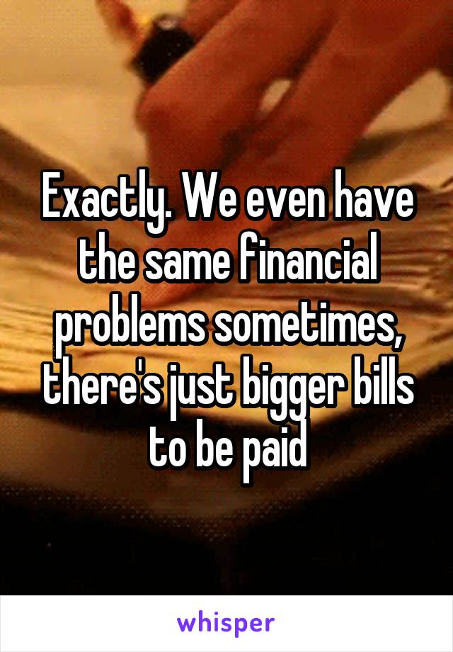 Exactly. We even have the same financial problems sometimes, there's just bigger bills to be paid
