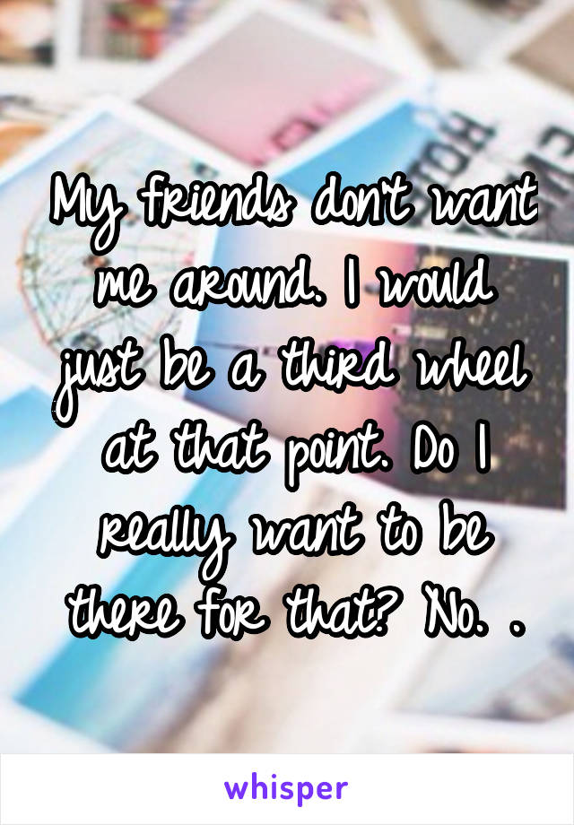 My friends don't want me around. I would just be a third wheel at that point. Do I really want to be there for that? No. .