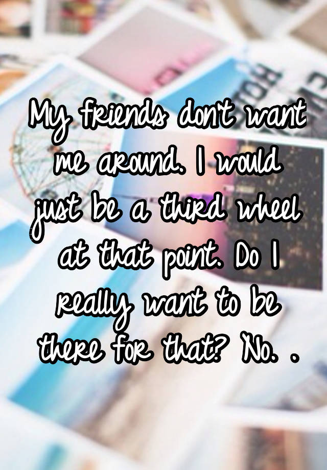 My friends don't want me around. I would just be a third wheel at that point. Do I really want to be there for that? No. .