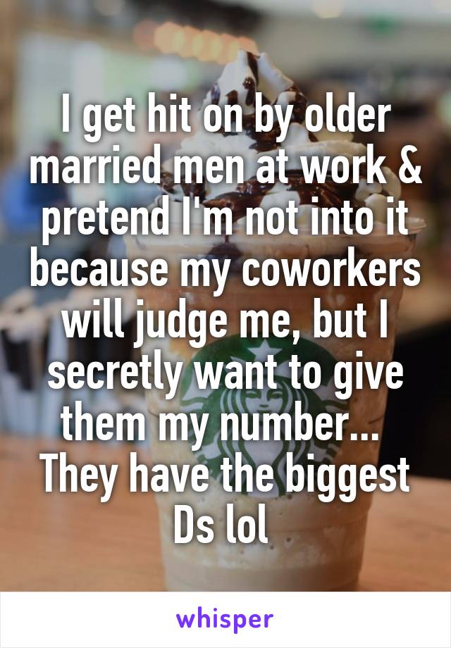 I get hit on by older married men at work & pretend I'm not into it because my coworkers will judge me, but I secretly want to give them my number... 
They have the biggest Ds lol 