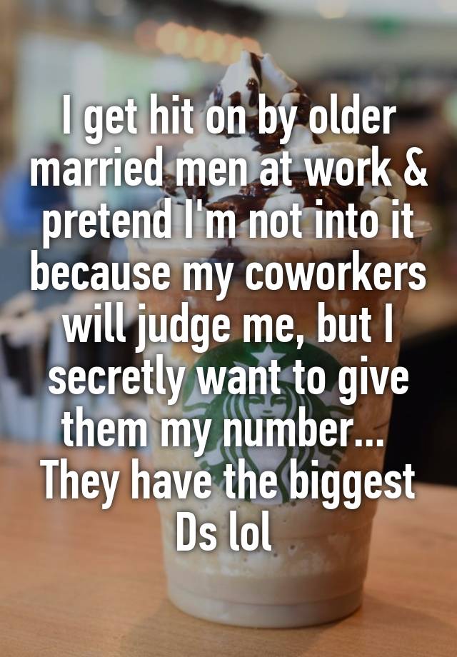 I get hit on by older married men at work & pretend I'm not into it because my coworkers will judge me, but I secretly want to give them my number... 
They have the biggest Ds lol 