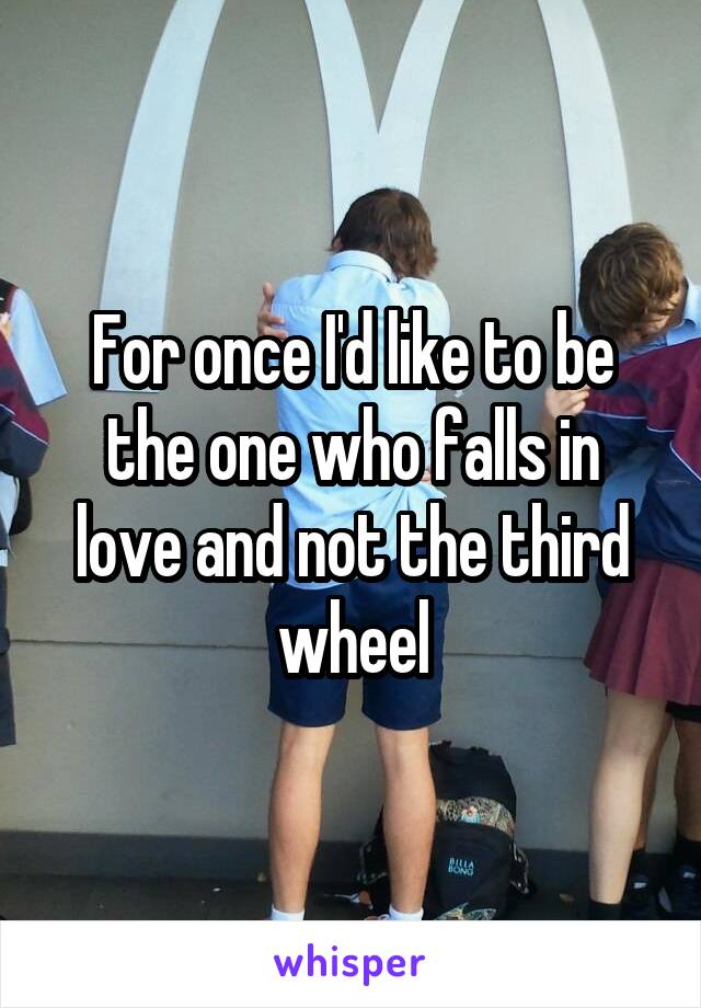 For once I'd like to be the one who falls in love and not the third wheel