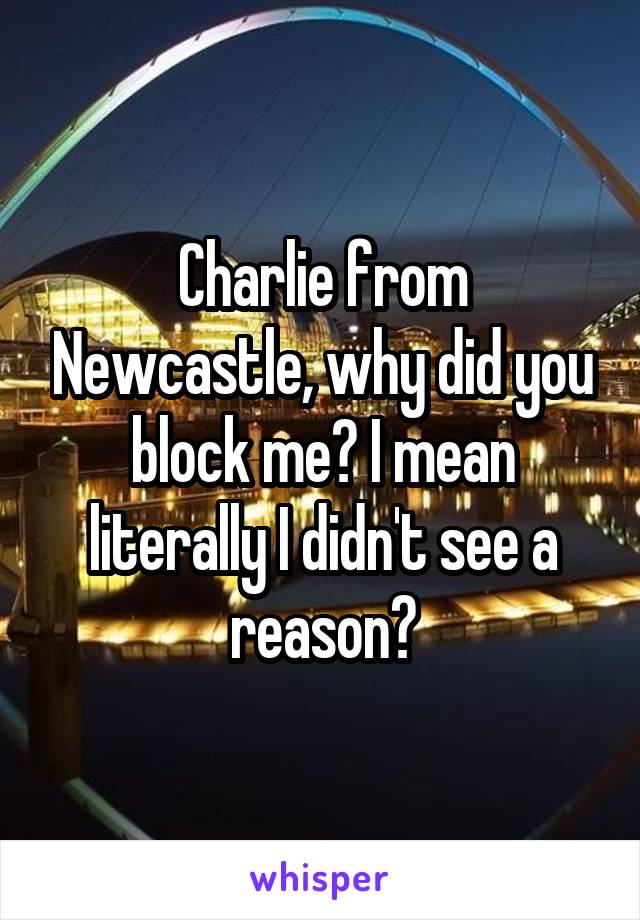 Charlie from Newcastle, why did you block me? I mean literally I didn't see a reason?