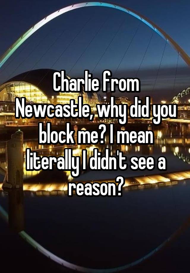 Charlie from Newcastle, why did you block me? I mean literally I didn't see a reason?