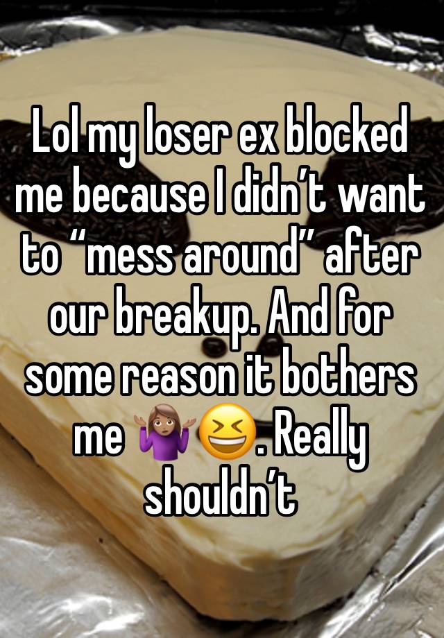 Lol my loser ex blocked me because I didn’t want to “mess around” after our breakup. And for some reason it bothers me 🤷🏽‍♀️😆. Really shouldn’t 