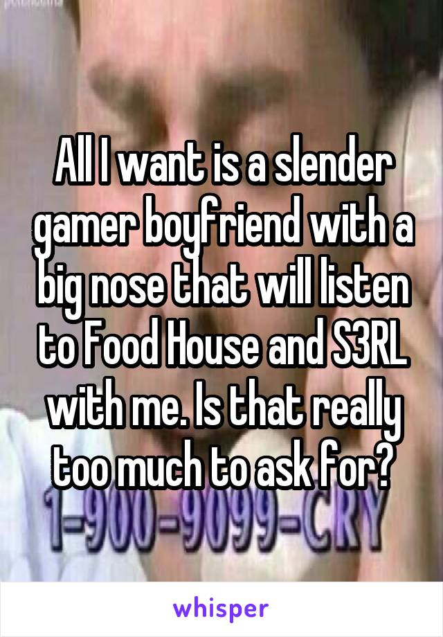 All I want is a slender gamer boyfriend with a big nose that will listen to Food House and S3RL with me. Is that really too much to ask for?