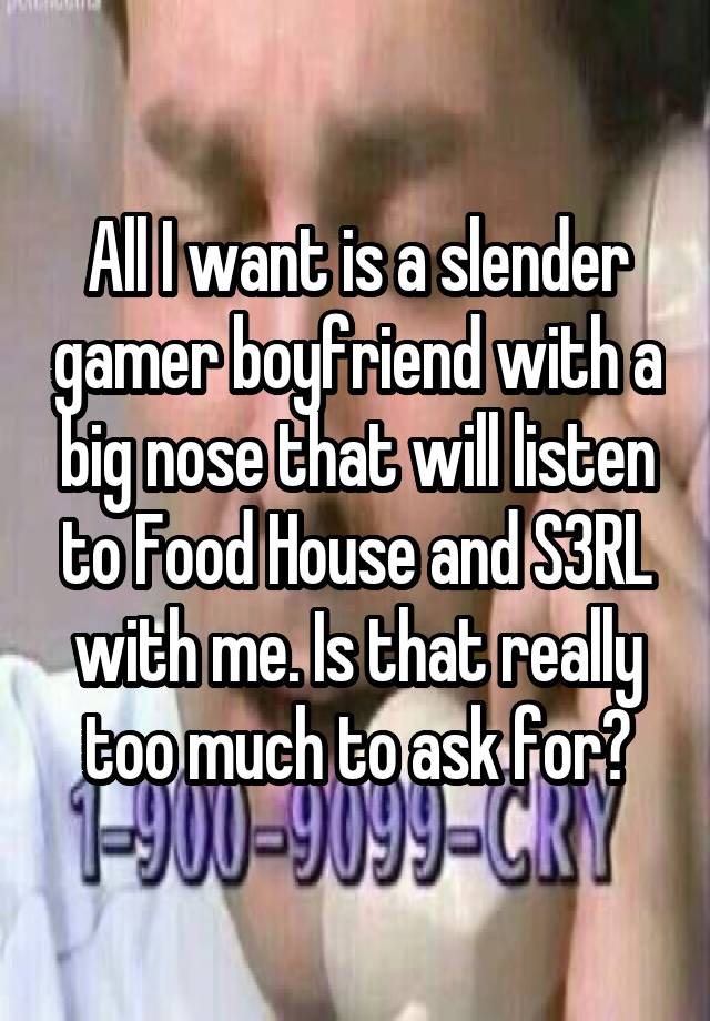 All I want is a slender gamer boyfriend with a big nose that will listen to Food House and S3RL with me. Is that really too much to ask for?