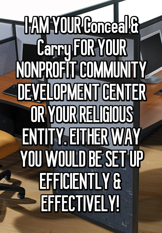 I AM YOUR Conceal & Carry FOR YOUR NONPROFIT COMMUNITY DEVELOPMENT CENTER OR YOUR RELIGIOUS ENTITY. EITHER WAY YOU WOULD BE SET UP EFFICIENTLY &  EFFECTIVELY! 