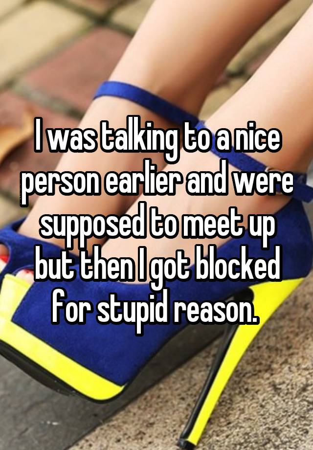 I was talking to a nice person earlier and were supposed to meet up but then I got blocked for stupid reason. 