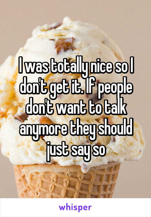 I was totally nice so I don't get it. If people don't want to talk anymore they should just say so