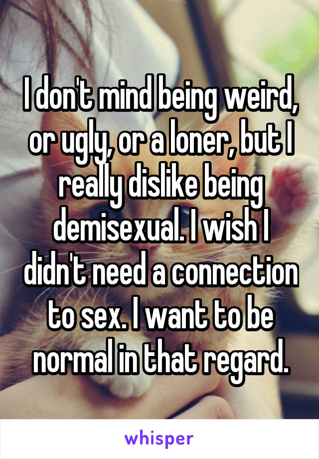 I don't mind being weird, or ugly, or a loner, but I really dislike being demisexual. I wish I didn't need a connection to sex. I want to be normal in that regard.