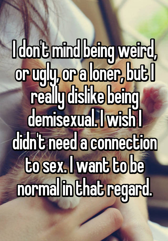 I don't mind being weird, or ugly, or a loner, but I really dislike being demisexual. I wish I didn't need a connection to sex. I want to be normal in that regard.