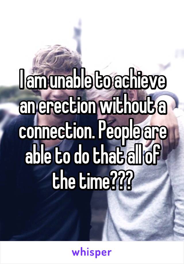 I am unable to achieve an erection without a connection. People are able to do that all of the time???