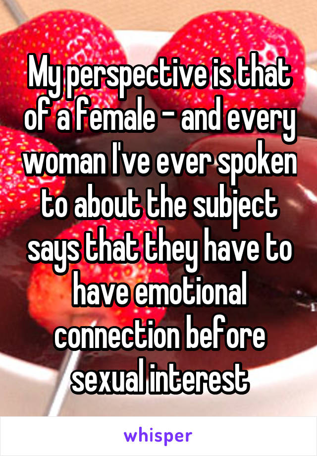 My perspective is that of a female - and every woman I've ever spoken to about the subject says that they have to have emotional connection before sexual interest