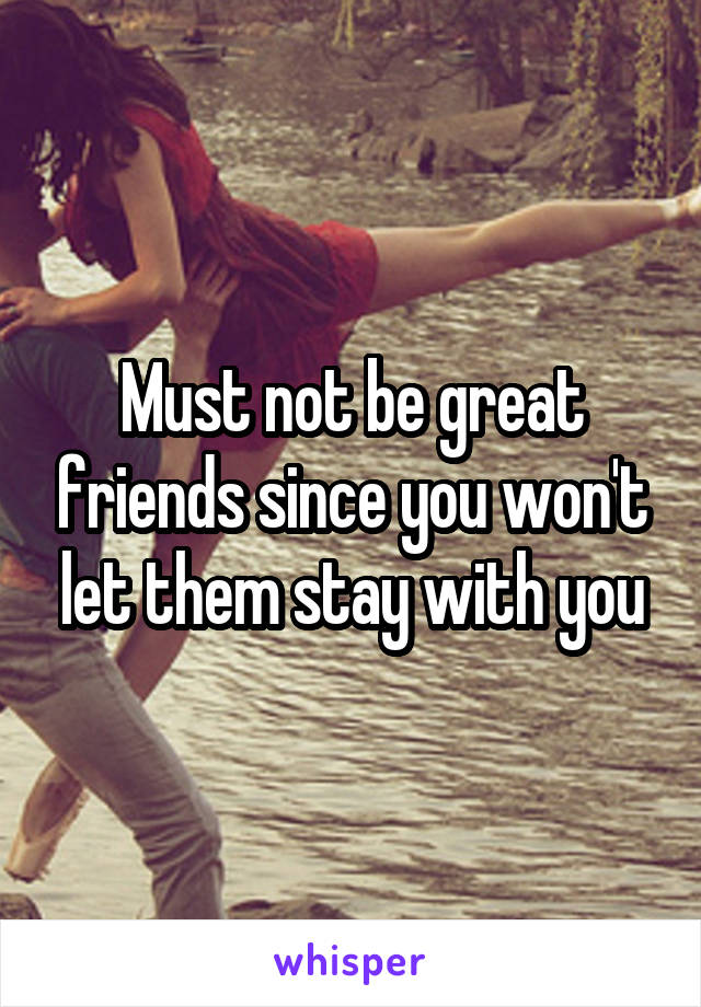 Must not be great friends since you won't let them stay with you