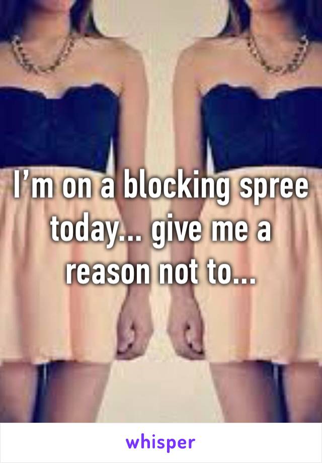 I’m on a blocking spree today... give me a reason not to...