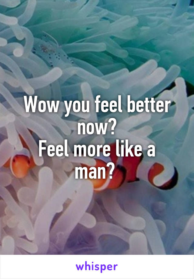 Wow you feel better now?
Feel more like a man? 