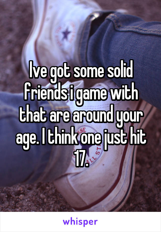 Ive got some solid friends i game with that are around your age. I think one just hit 17.