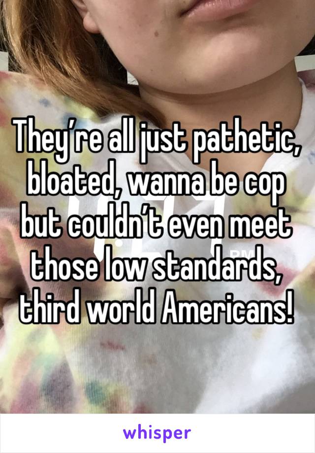 They’re all just pathetic, bloated, wanna be cop but couldn’t even meet those low standards, third world Americans!