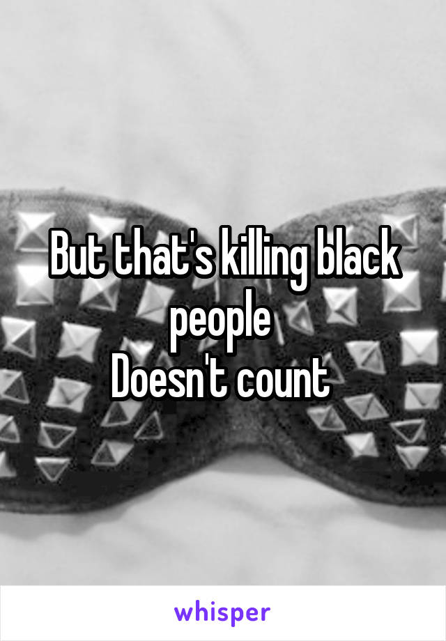 But that's killing black people 
Doesn't count 