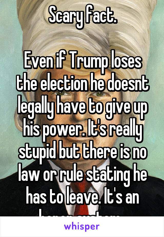 Scary fact.

Even if Trump loses the election he doesnt legally have to give up his power. It's really stupid but there is no law or rule stating he has to leave. It's an honor system. 