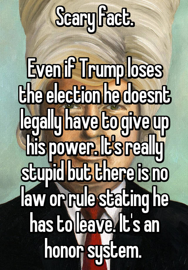 Scary fact.

Even if Trump loses the election he doesnt legally have to give up his power. It's really stupid but there is no law or rule stating he has to leave. It's an honor system. 