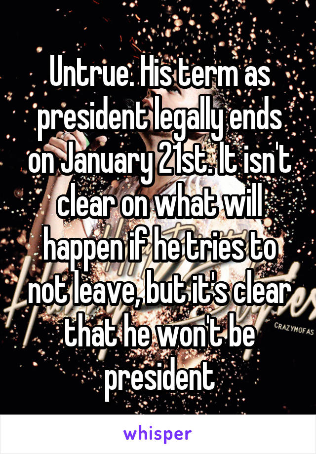 Untrue. His term as president legally ends on January 21st. It isn't clear on what will happen if he tries to not leave, but it's clear that he won't be president