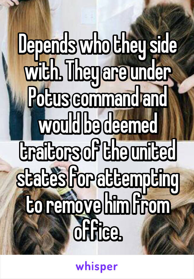 Depends who they side with. They are under Potus command and would be deemed traitors of the united states for attempting to remove him from office.