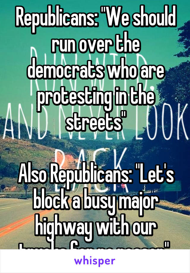 Republicans: "We should run over the democrats who are protesting in the streets"

Also Republicans: "Let's block a busy major highway with our trucks for no reason" 