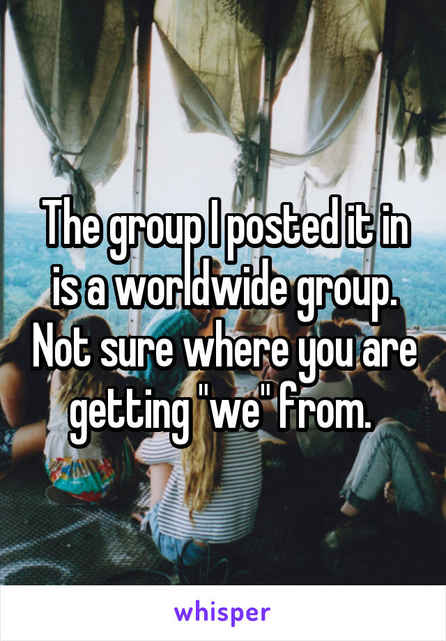 The group I posted it in is a worldwide group. Not sure where you are getting "we" from. 