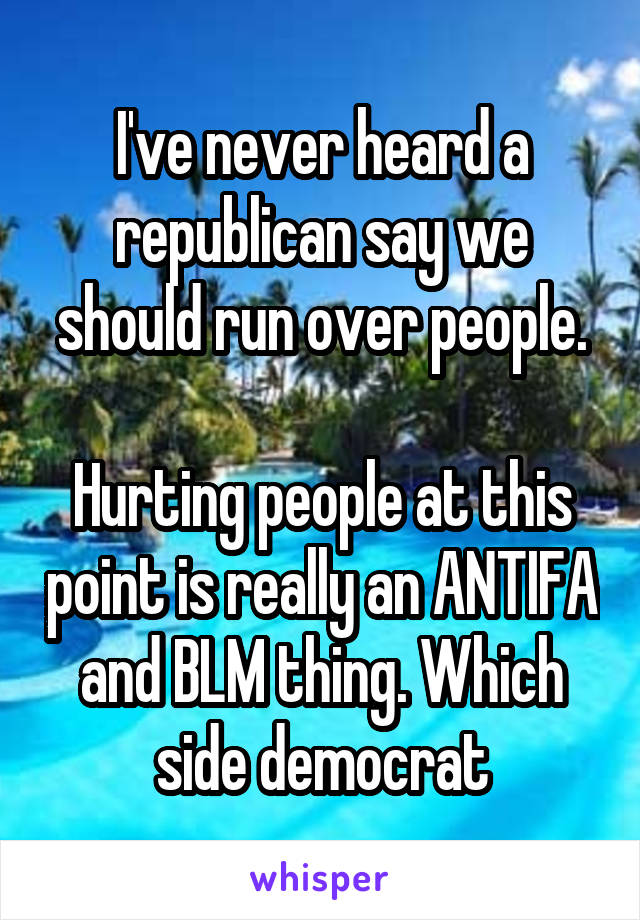 I've never heard a republican say we should run over people.

Hurting people at this point is really an ANTIFA and BLM thing. Which side democrat