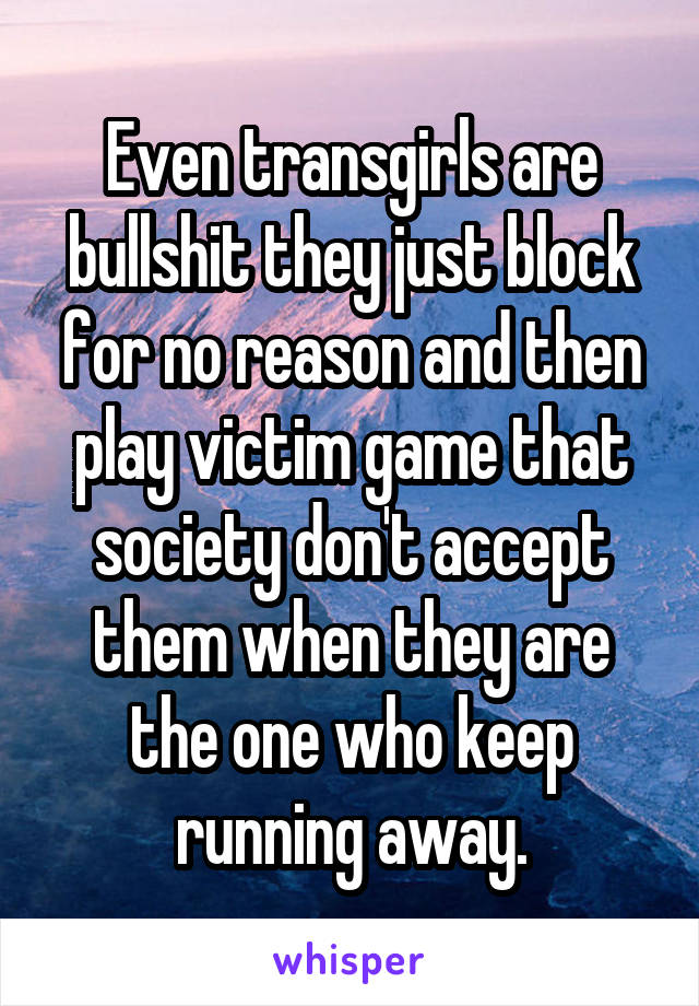 Even transgirls are bullshit they just block for no reason and then play victim game that society don't accept them when they are the one who keep running away.