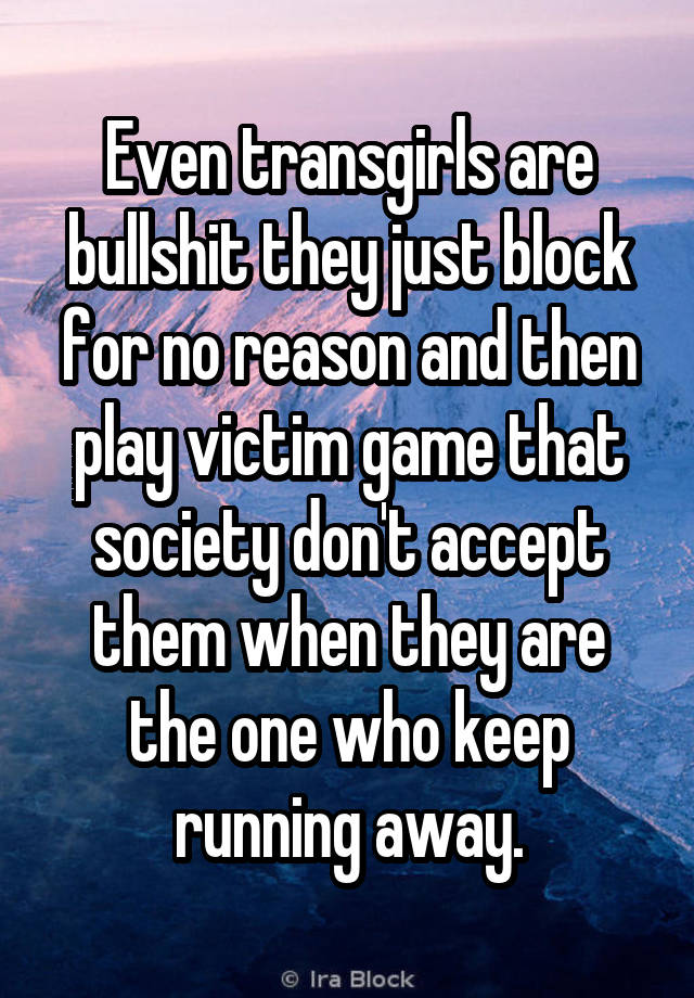 Even transgirls are bullshit they just block for no reason and then play victim game that society don't accept them when they are the one who keep running away.