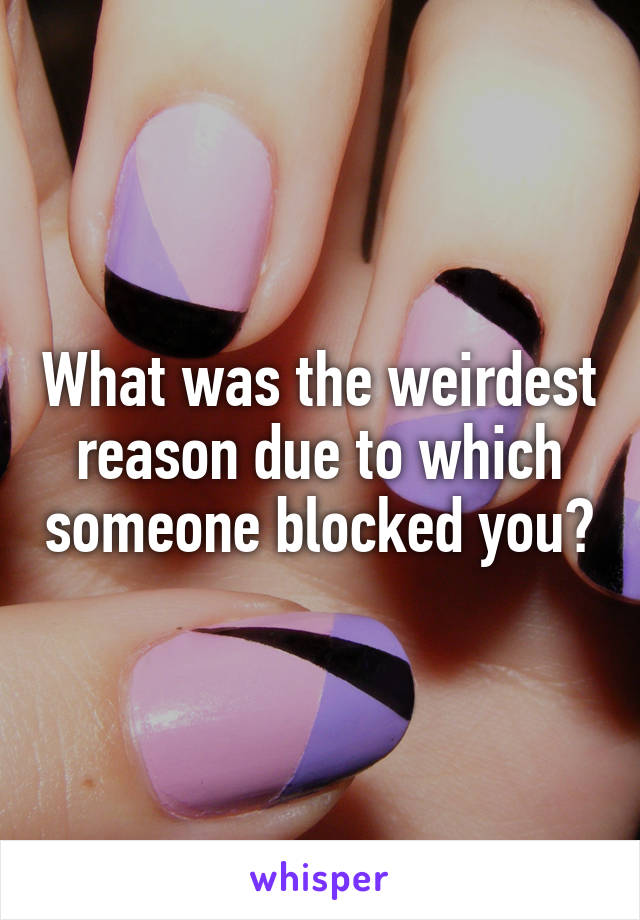 What was the weirdest reason due to which someone blocked you?