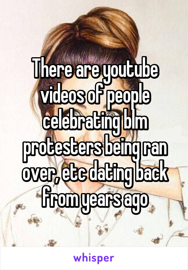 There are youtube videos of people celebrating blm protesters being ran over, etc dating back from years ago