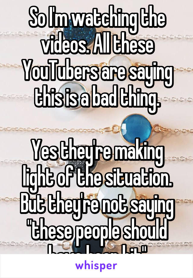 So I'm watching the videos. All these YouTubers are saying this is a bad thing.

Yes they're making light of the situation. But they're not saying "these people should have been hit"