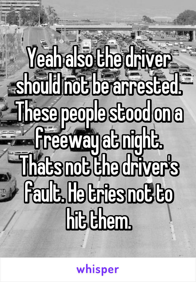 Yeah also the driver should not be arrested. These people stood on a freeway at night. Thats not the driver's fault. He tries not to hit them.