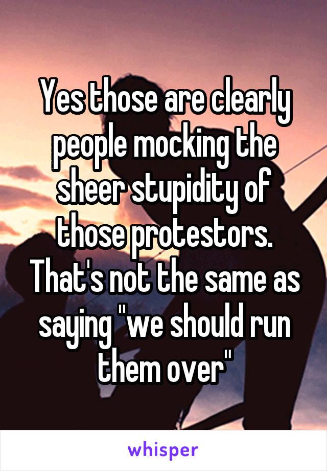 Yes those are clearly people mocking the sheer stupidity of those protestors. That's not the same as saying "we should run them over"