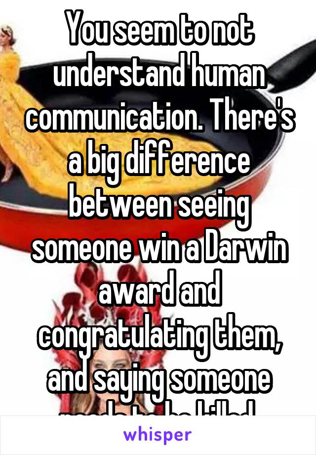 You seem to not understand human communication. There's a big difference between seeing someone win a Darwin award and congratulating them, and saying someone needs to be killed.