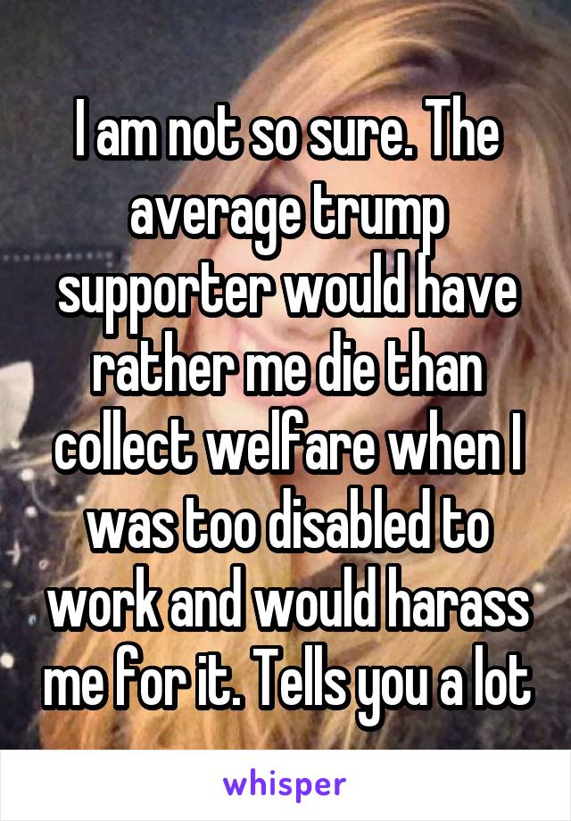 I am not so sure. The average trump supporter would have rather me die than collect welfare when I was too disabled to work and would harass me for it. Tells you a lot