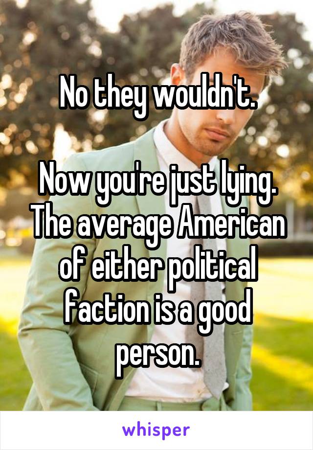 No they wouldn't.

Now you're just lying. The average American of either political faction is a good person.