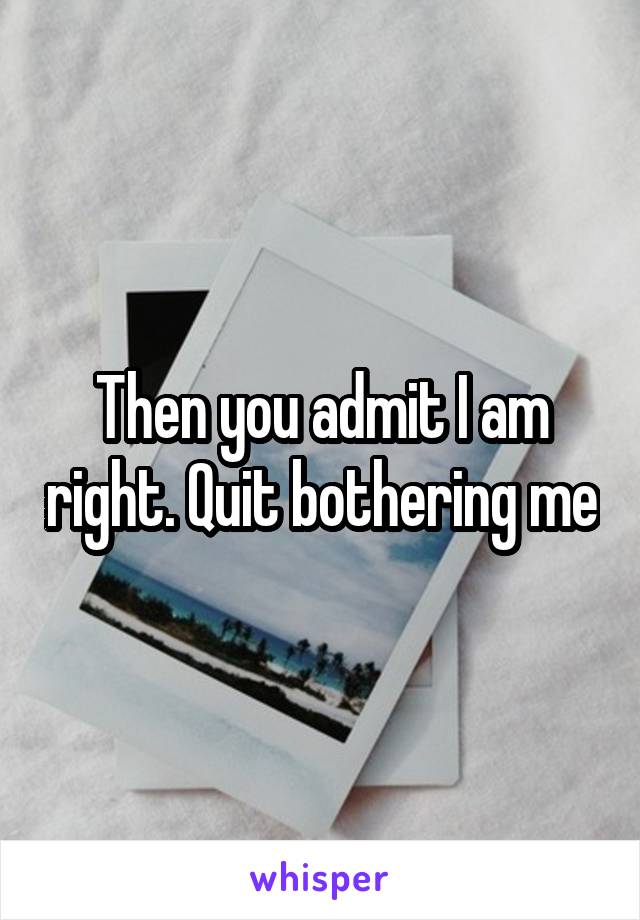 Then you admit I am right. Quit bothering me