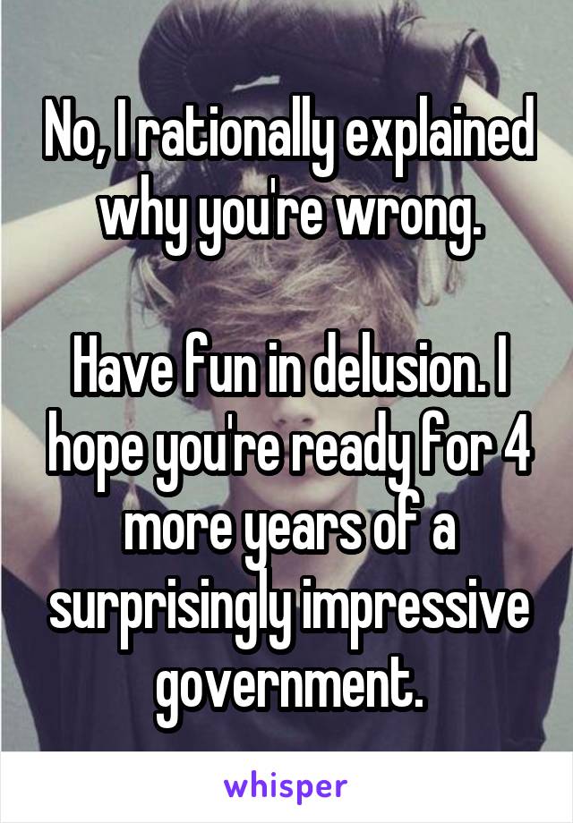 No, I rationally explained why you're wrong.

Have fun in delusion. I hope you're ready for 4 more years of a surprisingly impressive government.