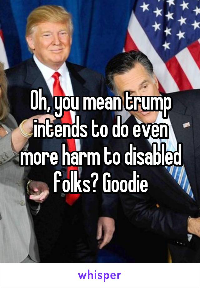 0h, you mean trump intends to do even more harm to disabled folks? Goodie