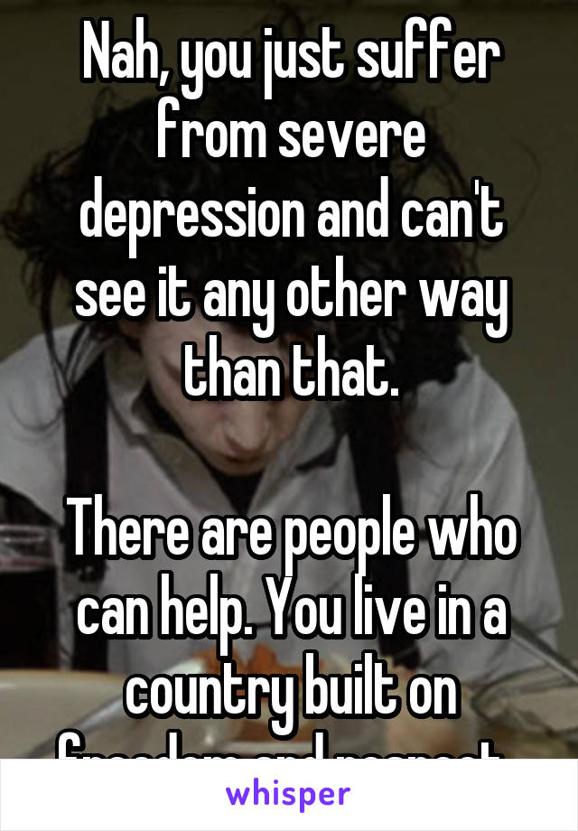 Nah, you just suffer from severe depression and can't see it any other way than that.

There are people who can help. You live in a country built on freedom and respect. 