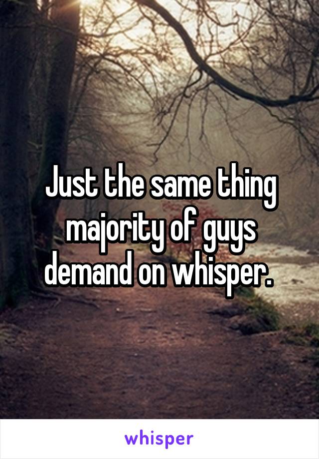 Just the same thing majority of guys demand on whisper. 