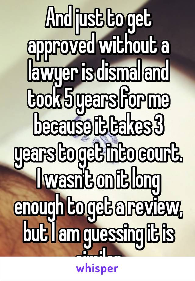 And just to get approved without a lawyer is dismal and took 5 years for me because it takes 3 years to get into court. I wasn't on it long enough to get a review, but I am guessing it is similar